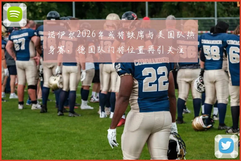 诺伊尔2026年或将缺席与美国队热身赛，德国队门将位置再引关注