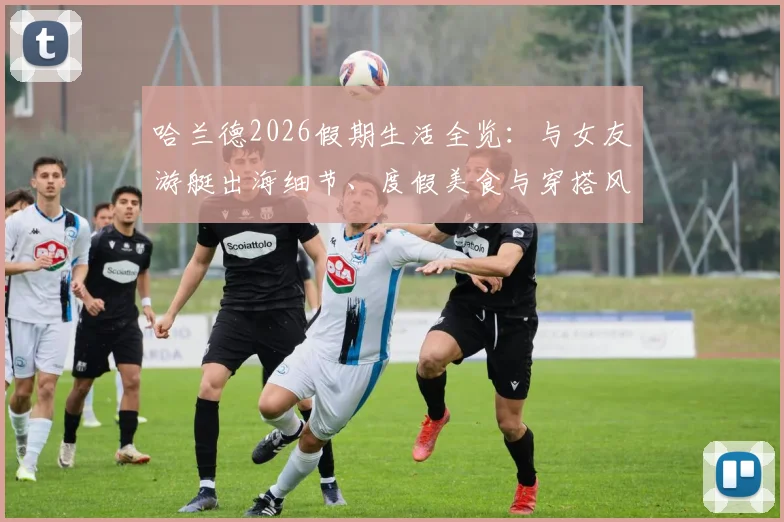哈兰德2026假期生活全览:与女友游艇出海细节、度假美食与穿搭风格解析,揭秘球星休闲方式