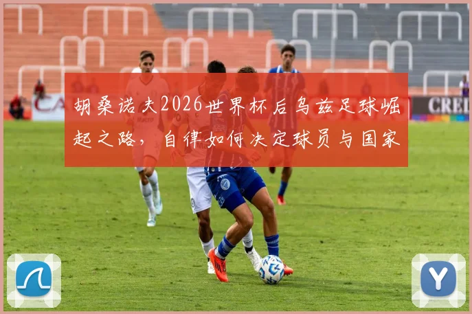 胡桑诺夫2026世界杯后乌兹足球崛起之路，自律如何决定球员与国家队未来前景