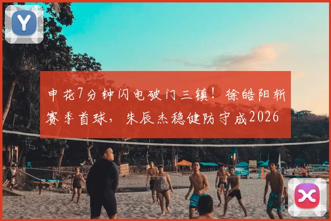 申花7分钟闪电破门三镇！徐皓阳斩赛季首球，朱辰杰稳健防守成2026赛季开门红关键