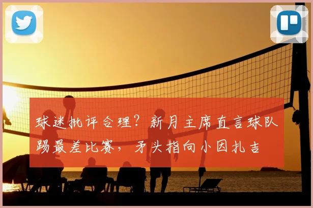 球迷批评合理？新月主席直言球队踢最差比赛，矛头指向小因扎吉