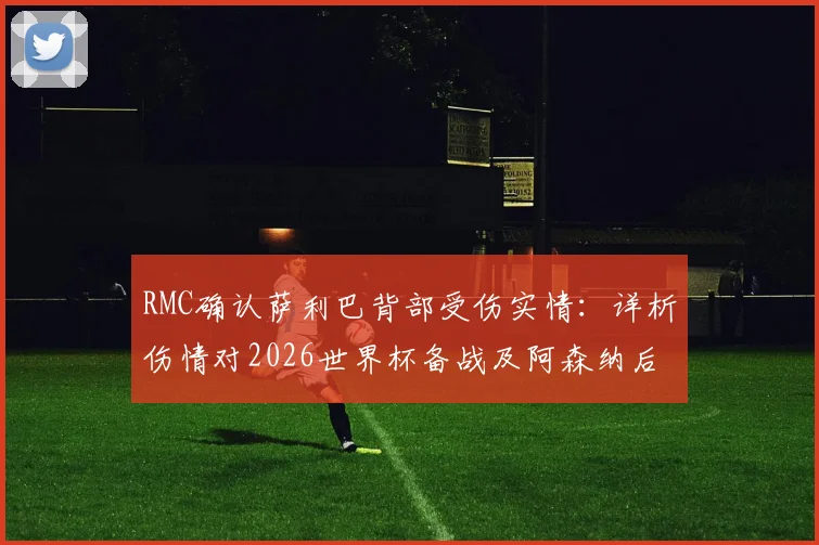 RMC确认萨利巴背部受伤实情：详析伤情对2026世界杯备战及阿森纳后续影响