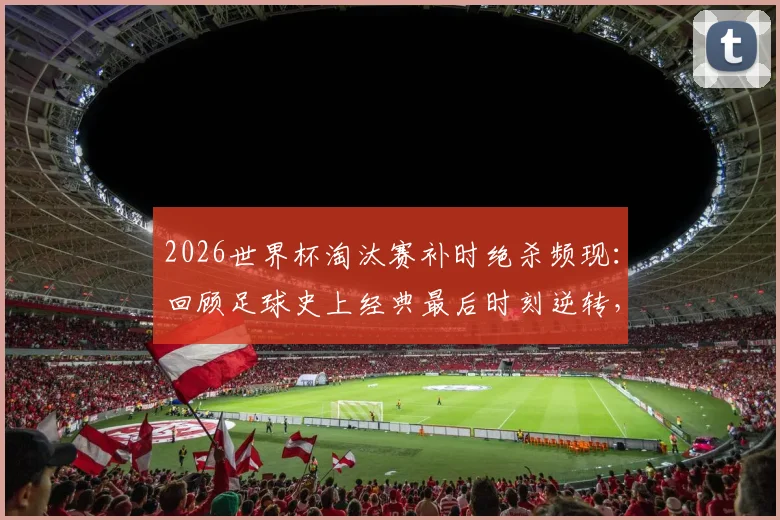 2026世界杯淘汰赛补时绝杀频现：回顾足球史上经典最后时刻逆转，解析补时规则与刺激看点