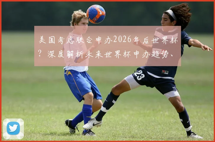 美国考虑联合申办2026年后世界杯?深度解析未来世界杯申办趋势、流程与潜在竞争者