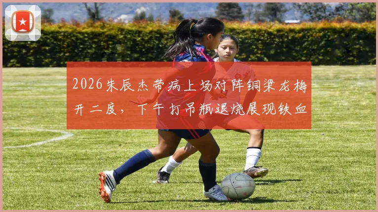 2026朱辰杰带病上场对阵铜梁龙梅开二度,下午打吊瓶退烧展现铁血精神,附进球视频解读