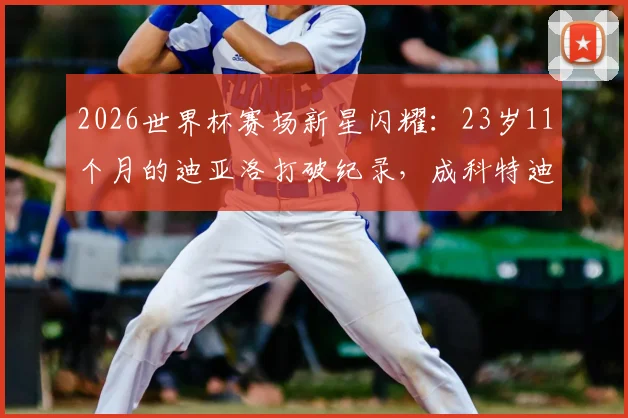 2026世界杯赛场新星闪耀:23岁11个月的迪亚洛打破纪录,成科特迪瓦队史最年轻进球球员全解析