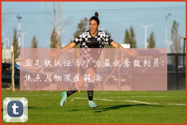 亚足联认证马宁为最优秀裁判员:焦点人物深度解读
