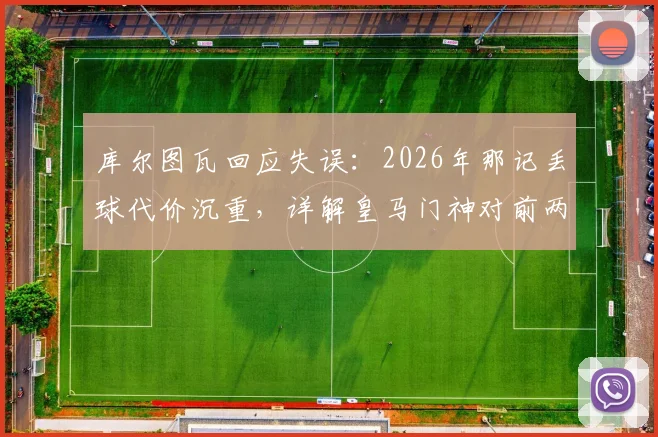 库尔图瓦回应失误:2026年那记丢球代价沉重,详解皇马门神对前两场比赛的真实评价
