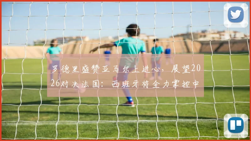 罗德里盛赞亚马尔上进心，展望2026对决法国：西班牙将全力掌控中场球权