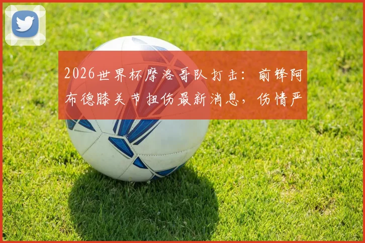 2026世界杯摩洛哥队打击：前锋阿布德膝关节扭伤最新消息，伤情严重恐缺席，球队名单影响分析与恢复时间解读