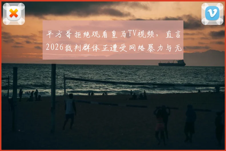 平方哥拒绝观看皇马TV视频，直言2026裁判群体正遭受网络暴力与无端仇视