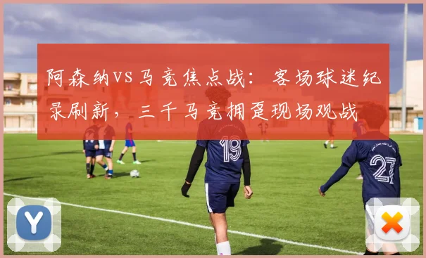 阿森纳vs马竞焦点战：客场球迷纪录刷新，三千马竞拥趸现场观战