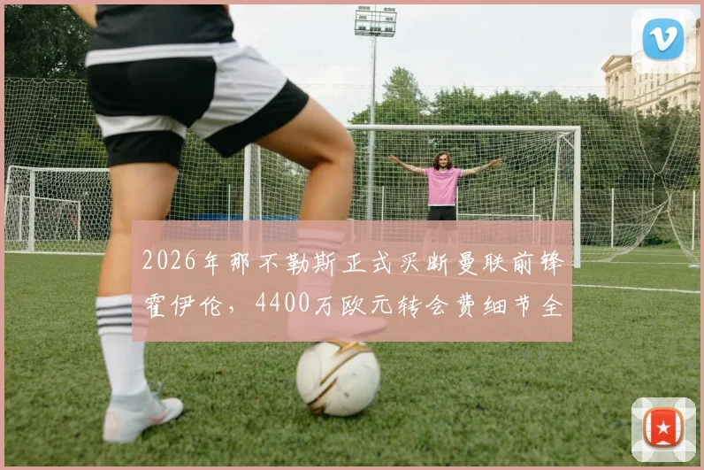 2026年那不勒斯正式买断曼联前锋霍伊伦，4400万欧元转会费细节全解析，球员未来前景展望