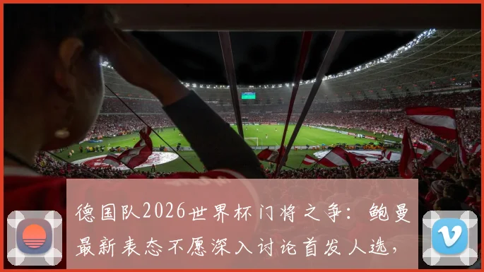 德国队2026世界杯门将之争：鲍曼最新表态不愿深入讨论首发人选，详解与诺伊尔的良好关系