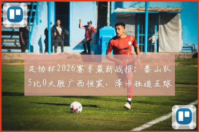 足协杯2026赛季最新战报:泰山队5比0大胜广西恒宸,泽卡独造五球,王大雷罕见贡献助攻实录