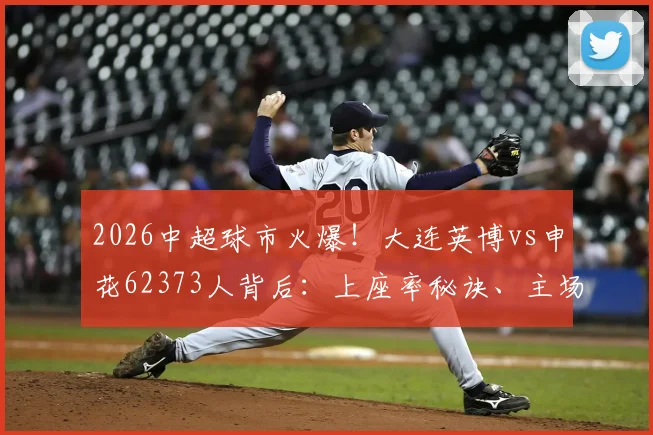 2026中超球市火爆！大连英博vs申花62373人背后：上座率秘诀、主场容量及购票攻略解析