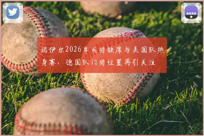 诺伊尔2026年或将缺席与美国队热身赛,德国队门将位置再引关注