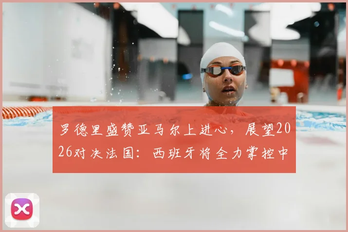 罗德里盛赞亚马尔上进心,展望2026对决法国:西班牙将全力掌控中场球权