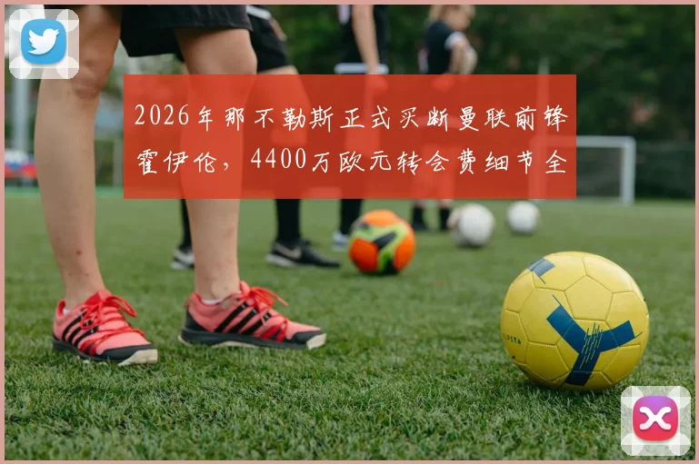2026年那不勒斯正式买断曼联前锋霍伊伦，4400万欧元转会费细节全解析，球员未来前景展望