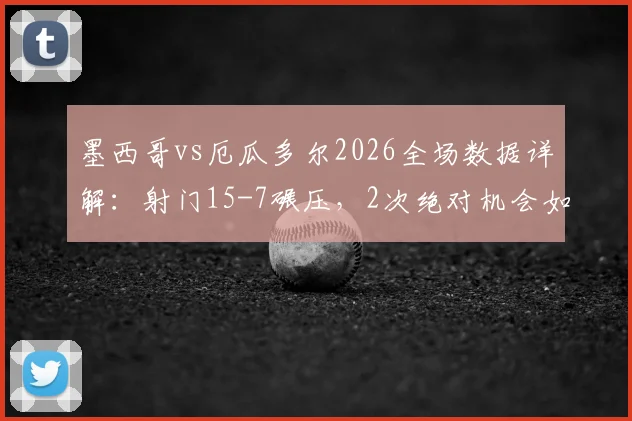 墨西哥vs厄瓜多尔2026全场数据详解：射门15-7碾压，2次绝对机会如何决定比赛走势与战术复盘
