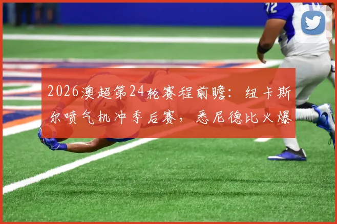 2026澳超第24轮赛程前瞻：纽卡斯尔喷气机冲季后赛，悉尼德比火爆开战，附直播渠道与积分榜解析