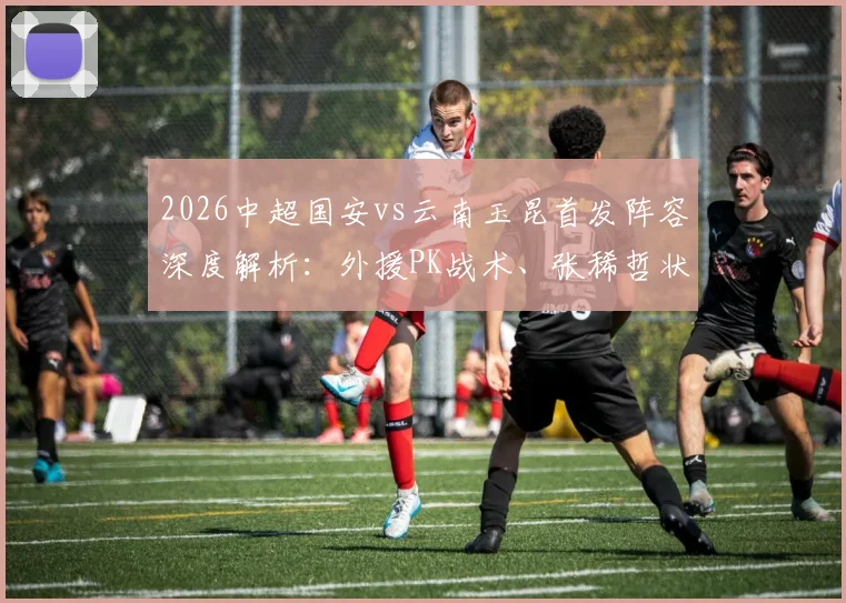 2026中超国安vs云南玉昆首发阵容深度解析：外援PK战术、张稀哲状态与比赛前瞻