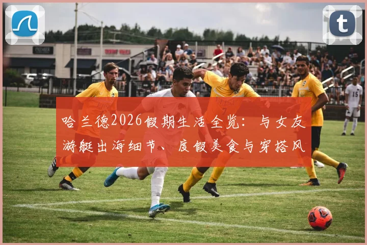 哈兰德2026假期生活全览：与女友游艇出海细节、度假美食与穿搭风格解析，揭秘球星休闲方式