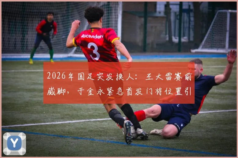 2026年国足突发换人:王大雷赛前崴脚,于金永紧急首发门将位置引关注