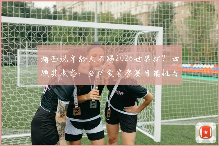 梅西说年龄大不踢2026世界杯？回顾其表态，分析食言参赛可能性与职业生涯规划