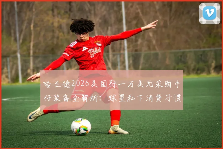 哈兰德2026美国行一万美元采购牛仔装备全解析：球星私下消费习惯与独特穿搭风格引热议