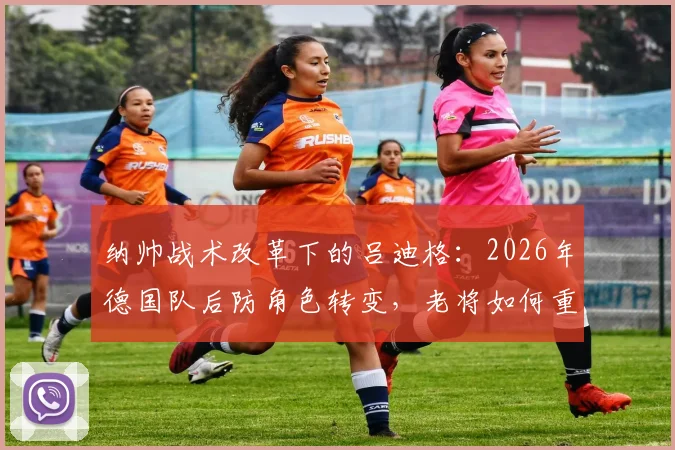 纳帅战术改革下的吕迪格:2026年德国队后防角色转变,老将如何重新定位?