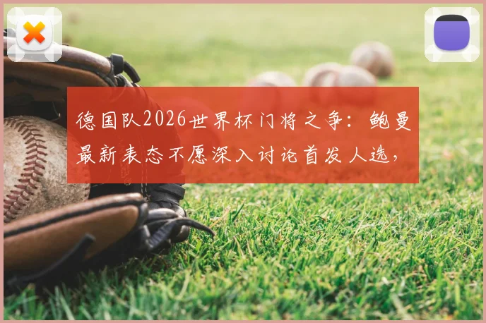 德国队2026世界杯门将之争:鲍曼最新表态不愿深入讨论首发人选,详解与诺伊尔的良好关系