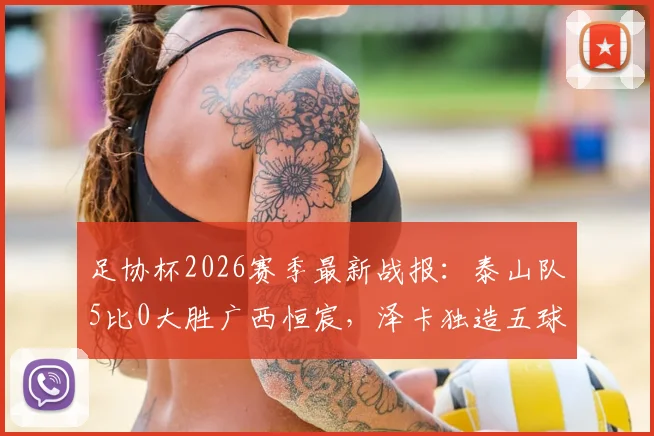 足协杯2026赛季最新战报：泰山队5比0大胜广西恒宸，泽卡独造五球，王大雷罕见贡献助攻实录