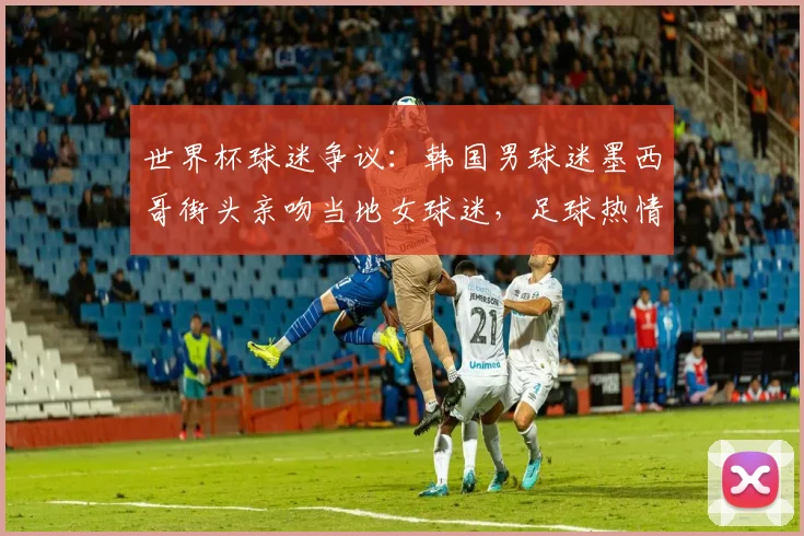 世界杯球迷争议:韩国男球迷墨西哥街头亲吻当地女球迷,足球热情还是不当行为?