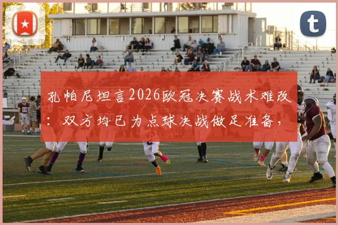 孔帕尼坦言2026欧冠决赛战术难改：双方均已为点球决战做足准备，深度解析背后策略