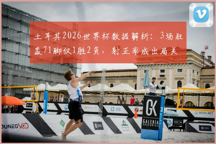 土耳其2026世界杯数据解析:3场狂轰71脚仅1胜2负,射正率成出局关键原因