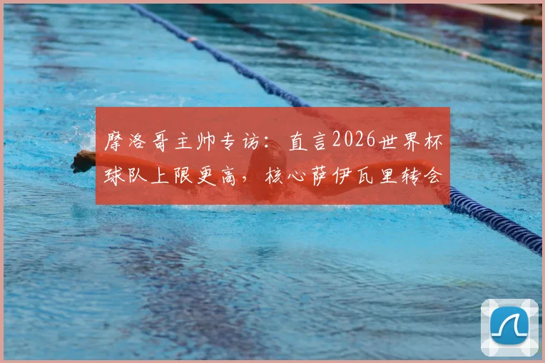 摩洛哥主帅专访：直言2026世界杯球队上限更高，核心萨伊瓦里转会期心态平稳，详解非洲劲旅未来规划