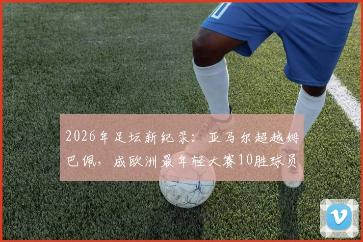 2026年足坛新纪录：亚马尔超越姆巴佩，成欧洲最年轻大赛10胜球员，数据细节全解析