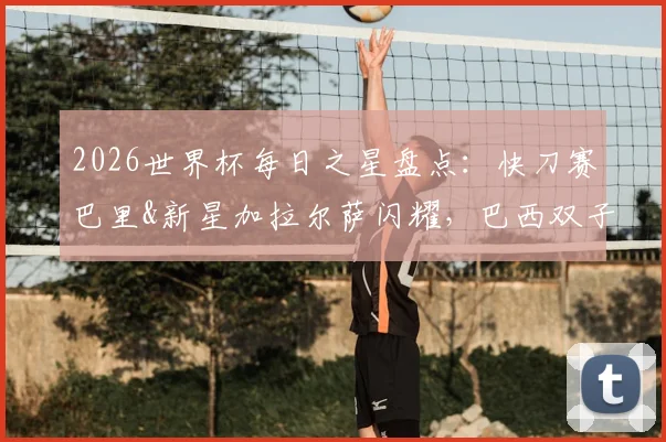 2026世界杯每日之星盘点：快刀赛巴里&新星加拉尔萨闪耀，巴西双子星表现引爆热议