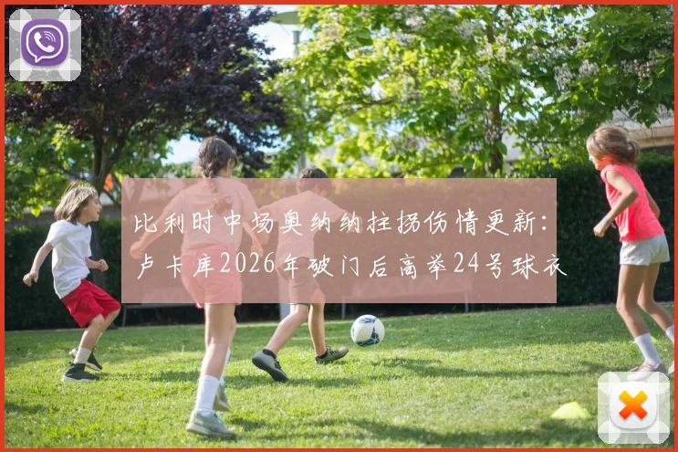 比利时中场奥纳纳拄拐伤情更新：卢卡库2026年破门后高举24号球衣，深情祝福队友引热议