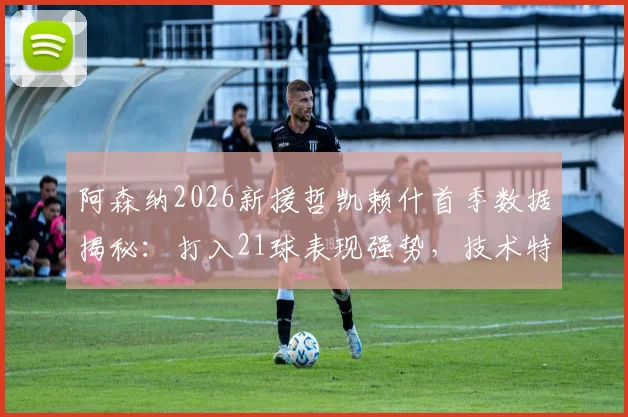 阿森纳2026新援哲凯赖什首季数据揭秘：打入21球表现强势，技术特点与未来前景全面解析