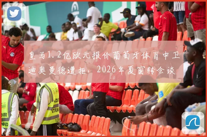 皇马1.2亿欧元报价葡萄牙体育中卫迪奥曼德遭拒，2026年夏窗转会谈判最新进展与球员技术分析