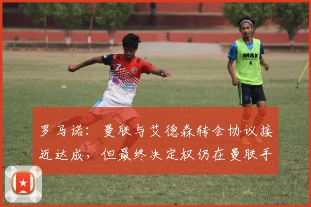 罗马诺：曼联与艾德森转会协议接近达成，但最终决定权仍在曼联手中，球迷需关注关键因素