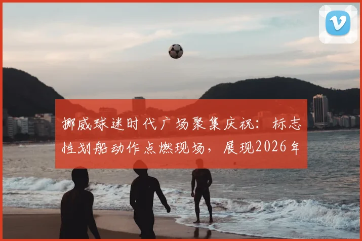 挪威球迷时代广场聚集庆祝：标志性划船动作点燃现场，展现2026年独特球迷文化