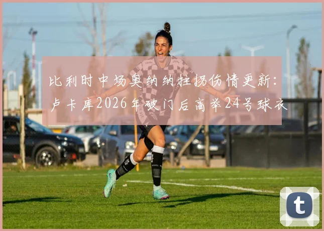 比利时中场奥纳纳拄拐伤情更新:卢卡库2026年破门后高举24号球衣,深情祝福队友引热议