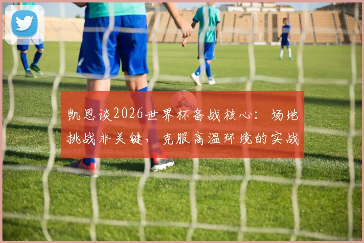 凯恩谈2026世界杯备战核心：场地挑战非关键，克服高温环境的实战策略才是重点