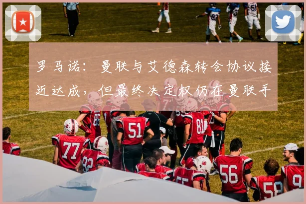 罗马诺：曼联与艾德森转会协议接近达成，但最终决定权仍在曼联手中，球迷需关注关键因素