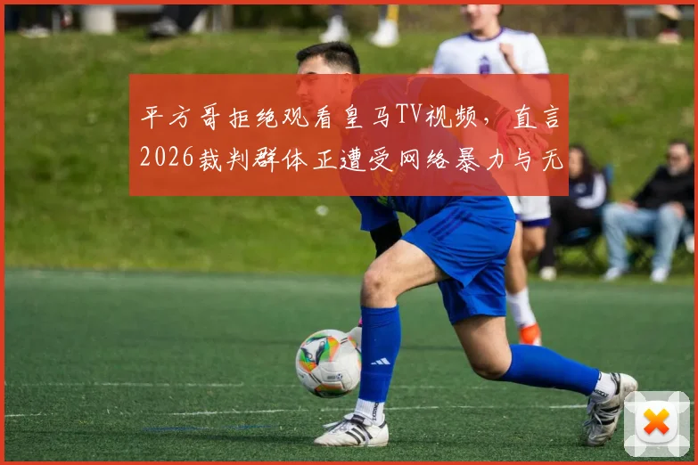 平方哥拒绝观看皇马TV视频，直言2026裁判群体正遭受网络暴力与无端仇视