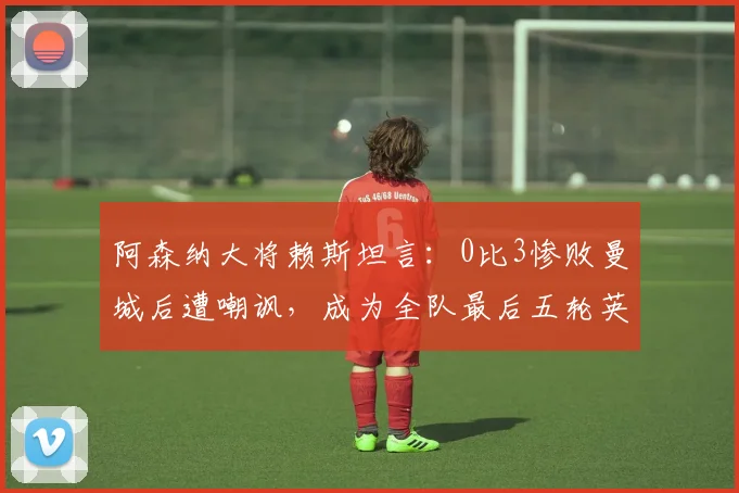 阿森纳大将赖斯坦言:0比3惨败曼城后遭嘲讽,成为全队最后五轮英超全力冲刺的直接动力