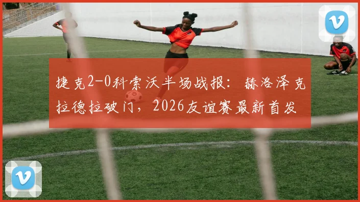捷克2-0科索沃半场战报：赫洛泽克拉德拉破门，2026友谊赛最新首发阵容与全场集锦观看指南
